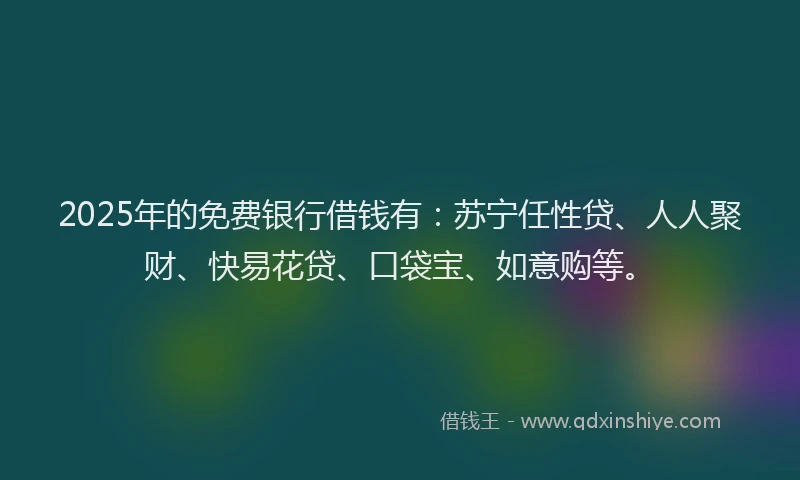 2025年的免费银行借钱有：苏宁任性贷、人人聚财、快易花贷、口袋宝、如意购等。