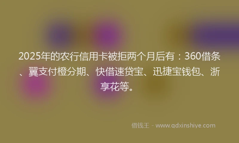 2025年的农行信用卡被拒两个月后有:360借条、翼支付橙分期、快借速贷宝、迅捷宝钱包、浙享花等。
