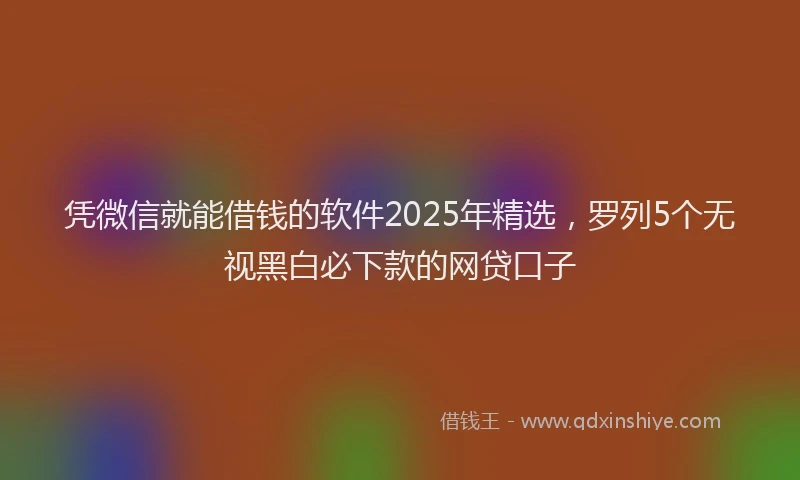 凭微信就能借钱的软件2025年精选，罗列5个无视黑白必下款的网贷口子