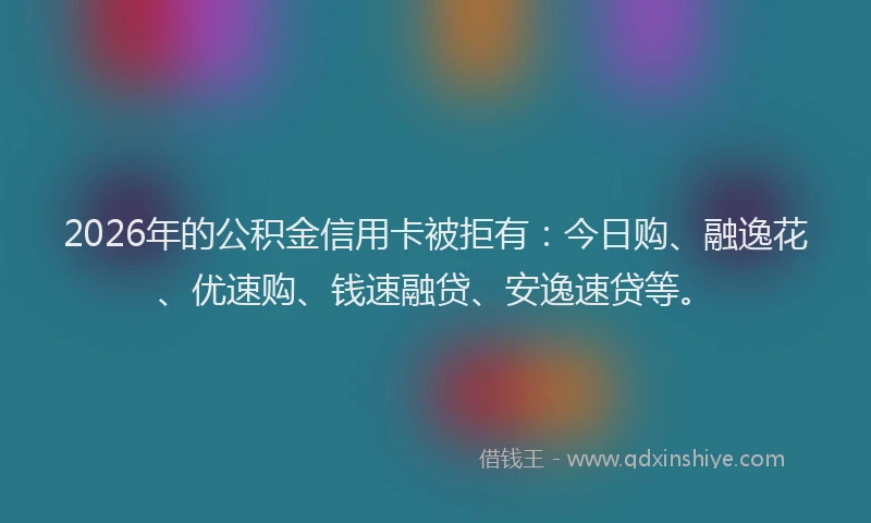 2026年的公积金信用卡被拒有：今日购、融逸花、优速购、钱速融贷、安逸速贷等。