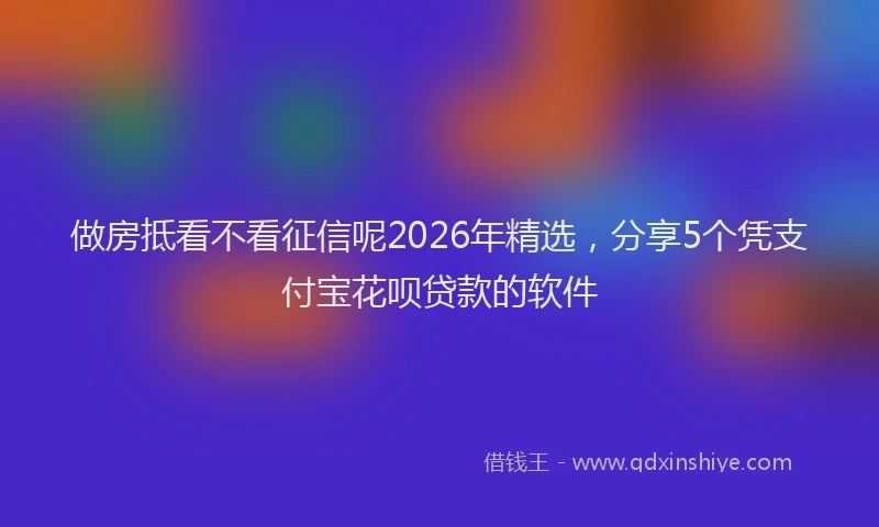 做房抵看不看征信呢2026年精选，分享5个凭支付宝花呗贷款的软件