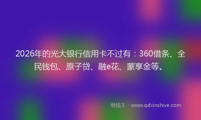 2026年的光大银行信用卡不过有：360借条、全民钱包、原子贷、融e花、蒙享金等。