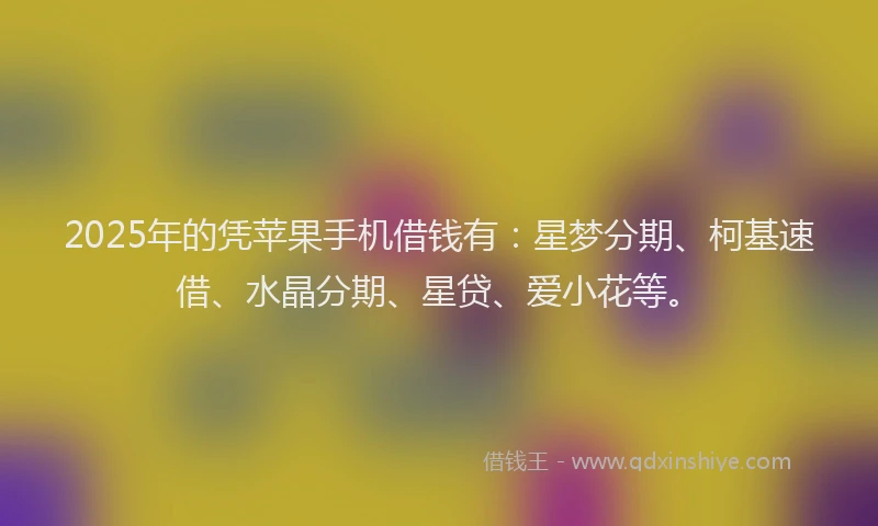 2025年的凭苹果手机借钱有：星梦分期、柯基速借、水晶分期、星贷、爱小花等。