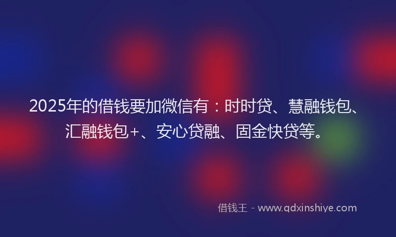 2025年的借钱要加微信有：时时贷、慧融钱包、汇融钱包+、安心贷融、固金快贷等。