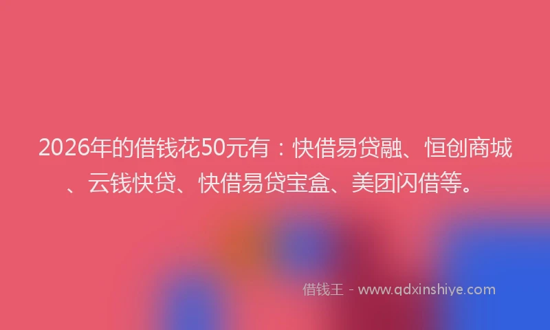 2026年的借钱花50元有：快借易贷融、恒创商城、云钱快贷、快借易贷宝盒、美团闪借等。