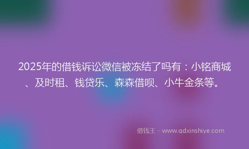 2025年的借钱诉讼微信被冻结了吗有：小铭商城、及时租、钱贷乐、森森借呗、小牛金条等。