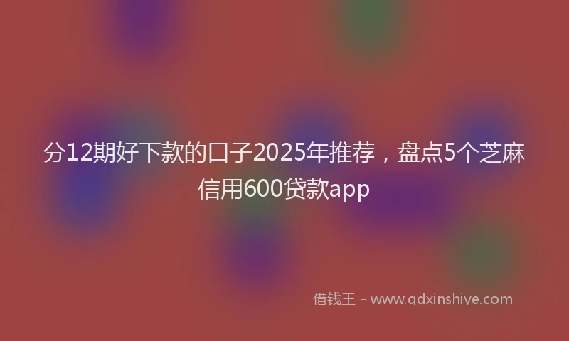 分12期好下款的口子2025年推荐，盘点5个芝麻信用600贷款app