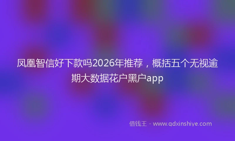 凤凰智信好下款吗2026年推荐，概括五个无视逾期大数据花户黑户app