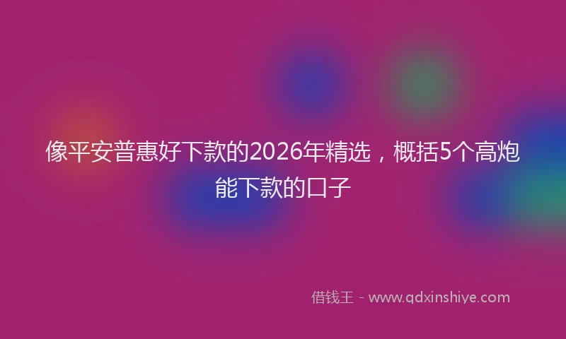 像平安普惠好下款的2026年精选,概括5个高炮能下款的口子