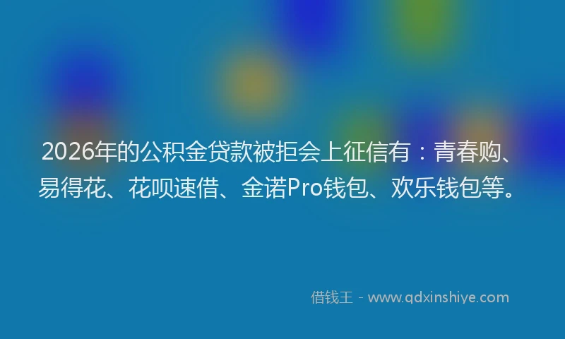 2026年的公积金贷款被拒会上征信有：青春购、易得花、花呗速借、金诺Pro钱包、欢乐钱包等。