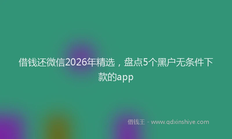 借钱还微信2026年精选，盘点5个黑户无条件下款的app
