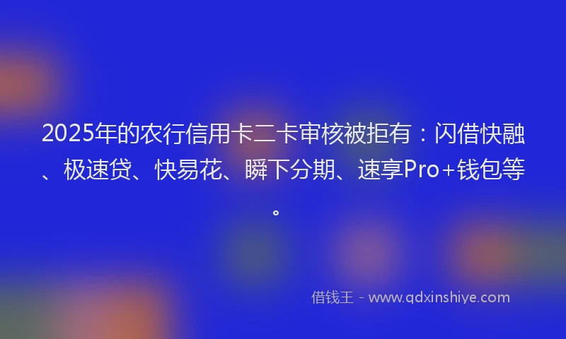 2025年的农行信用卡二卡审核被拒有：闪借快融、极速贷、快易花、瞬下分期、速享Pro+钱包等。