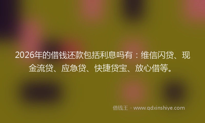 2026年的借钱还款包括利息吗有：维信闪贷、现金流贷、应急贷、快捷贷宝、放心借等。