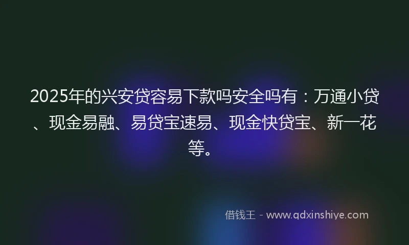 2025年的兴安贷容易下款吗安全吗有：万通小贷、现金易融、易贷宝速易、现金快贷宝、新一花等。