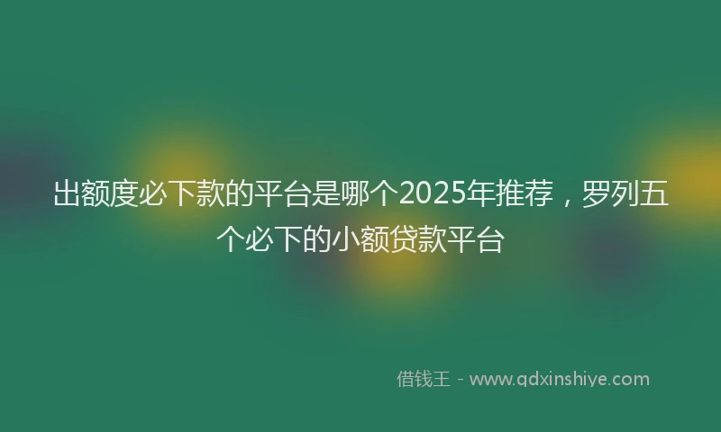 出额度必下款的平台是哪个2025年推荐，罗列五个必下的小额贷款平台
