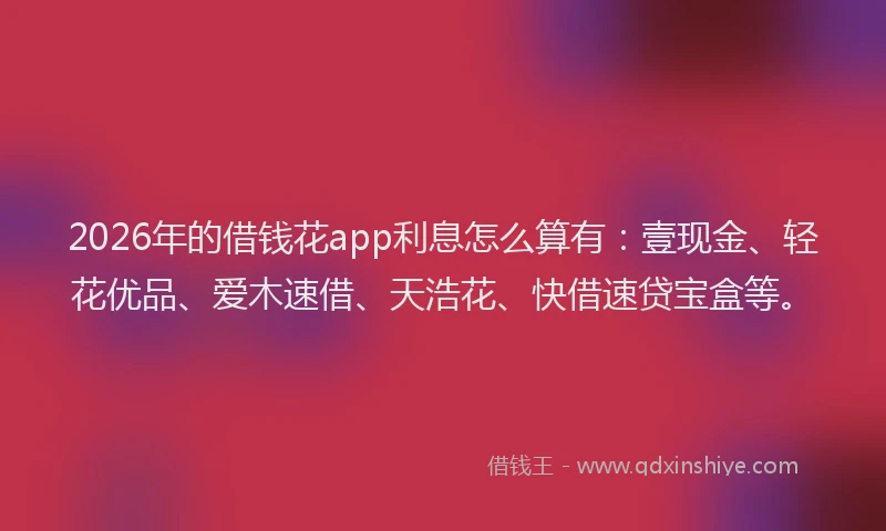 2026年的借钱花app利息怎么算有：壹现金、轻花优品、爱木速借、天浩花、快借速贷宝盒等。