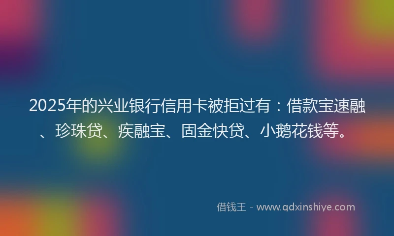2025年的兴业银行信用卡被拒过有：借款宝速融、珍珠贷、疾融宝、固金快贷、小鹅花钱等。