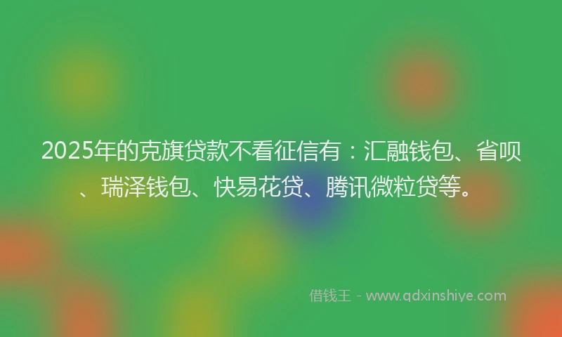 2025年的克旗贷款不看征信有：汇融钱包、省呗、瑞泽钱包、快易花贷、腾讯微粒贷等。