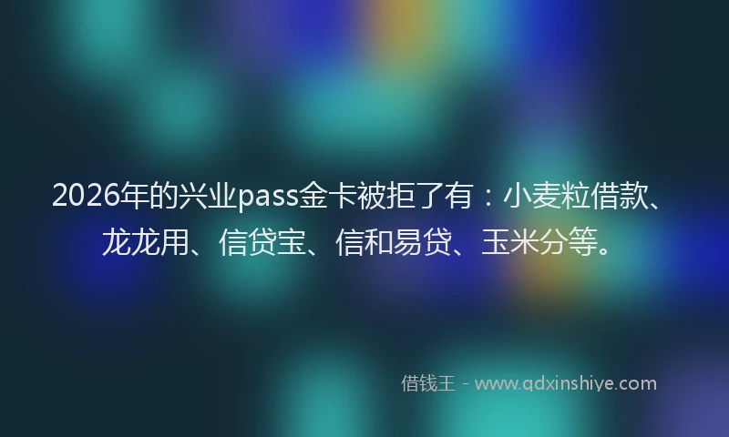 2026年的兴业pass金卡被拒了有：小麦粒借款、龙龙用、信贷宝、信和易贷、玉米分等。