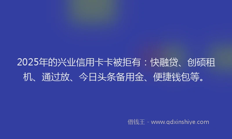 2025年的兴业信用卡卡被拒有：快融贷、创硕租机、通过放、今日头条备用金、便捷钱包等。