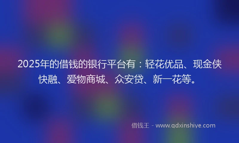 2025年的借钱的银行平台有：轻花优品、现金侠快融、爱物商城、众安贷、新一花等。