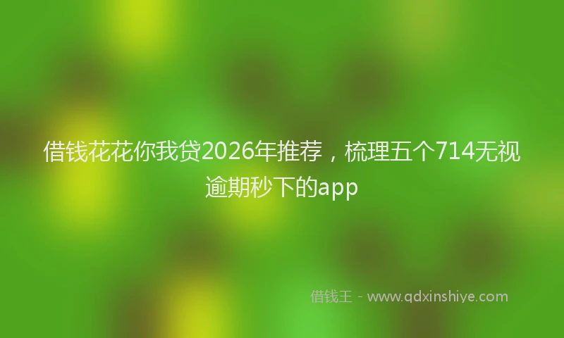 借钱花花你我贷2026年推荐，梳理五个714无视逾期秒下的app