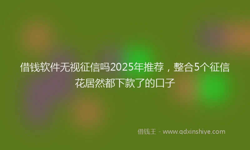 借钱软件无视征信吗2025年推荐，整合5个征信花居然都下款了的口子