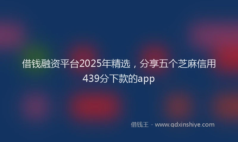 借钱融资平台2025年精选，分享五个芝麻信用439分下款的app