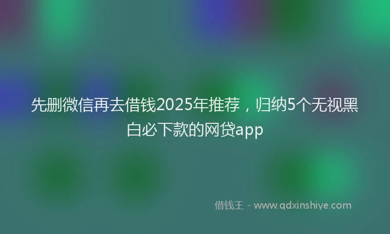 先删微信再去借钱2025年推荐，归纳5个无视黑白必下款的网贷app