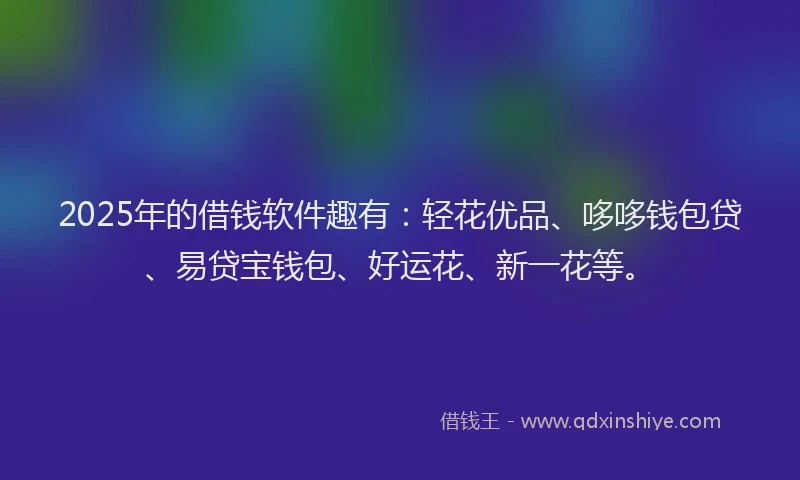 2025年的借钱软件趣有：轻花优品、哆哆钱包贷、易贷宝钱包、好运花、新一花等。