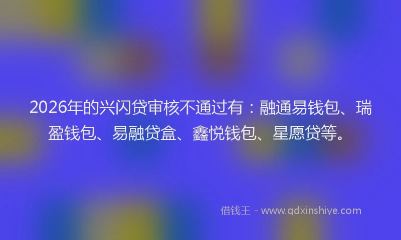 2026年的兴闪贷审核不通过有：融通易钱包、瑞盈钱包、易融贷盒、鑫悦钱包、星愿贷等。
