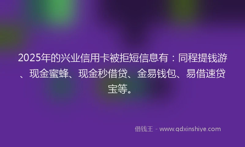 2025年的兴业信用卡被拒短信息有:同程提钱游、现金蜜蜂、现金秒借贷、金易钱包、易借速贷宝等。