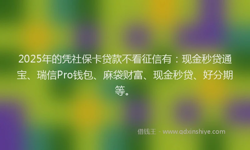 2025年的凭社保卡贷款不看征信有：现金秒贷通宝、瑞信Pro钱包、麻袋财富、现金秒贷、好分期等。