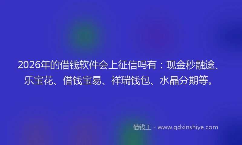 2026年的借钱软件会上征信吗有：现金秒融途、乐宝花、借钱宝易、祥瑞钱包、水晶分期等。