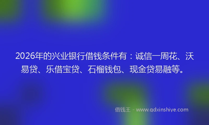 2026年的兴业银行借钱条件有：诚信一周花、沃易贷、乐借宝贷、石榴钱包、现金贷易融等。
