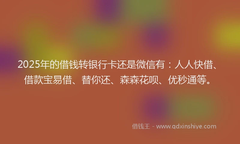 2025年的借钱转银行卡还是微信有：人人快借、借款宝易借、替你还、森森花呗、优秒通等。