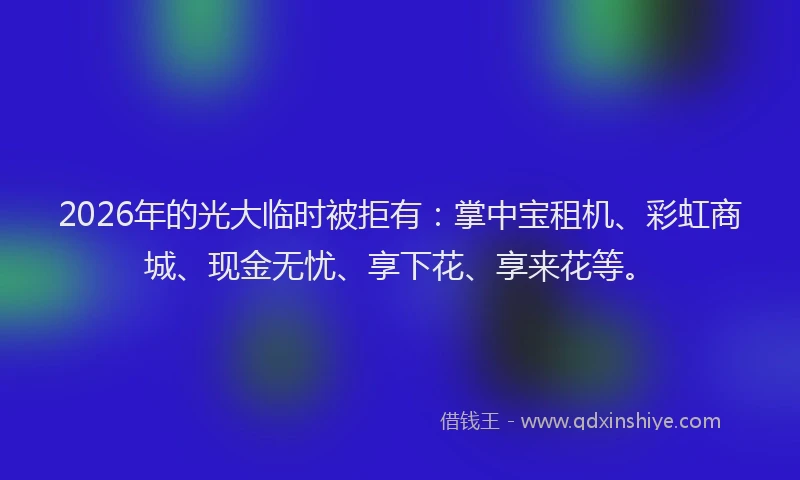 2026年的光大临时被拒有:掌中宝租机、彩虹商城、现金无忧、享下花、享来花等。