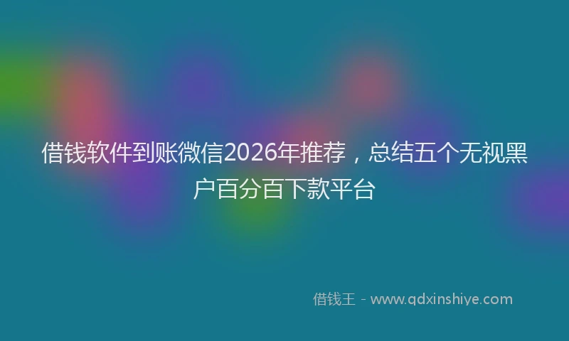 借钱软件到账微信2026年推荐，总结五个无视黑户百分百下款平台