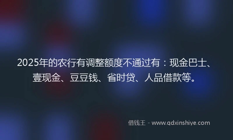 2025年的农行有调整额度不通过有：现金巴士、壹现金、豆豆钱、省时贷、人品借款等。