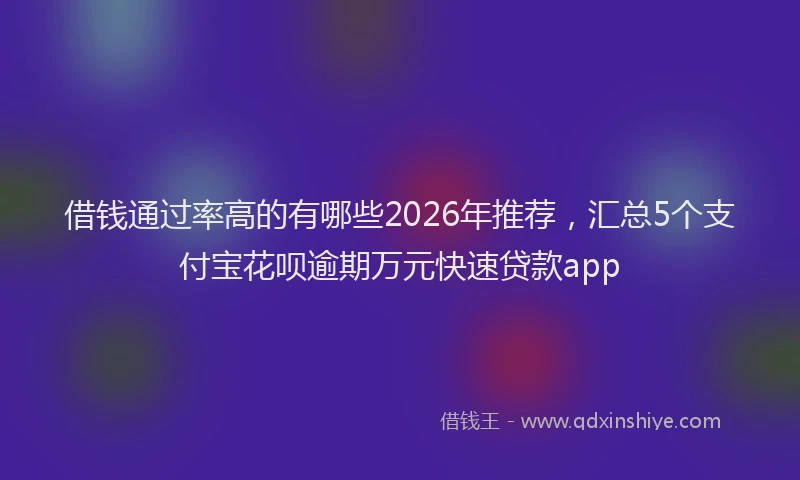 借钱通过率高的有哪些2026年推荐，汇总5个支付宝花呗逾期万元快速贷款app