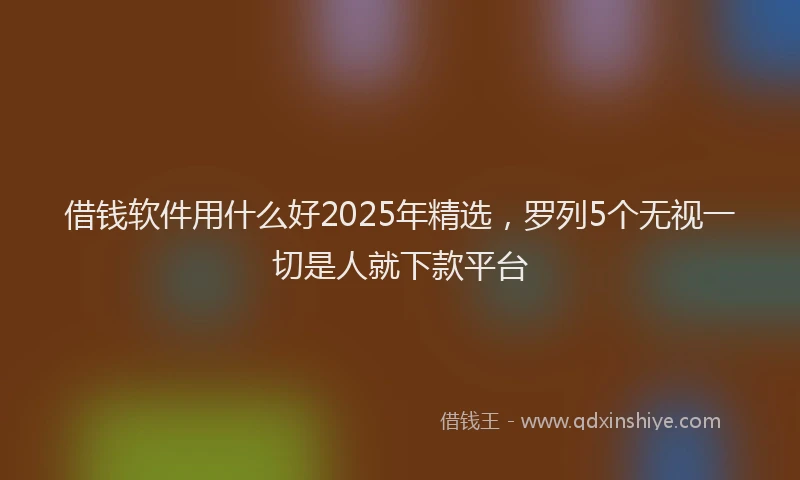 借钱软件用什么好2025年精选，罗列5个无视一切是人就下款平台
