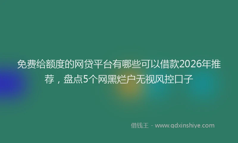 免费给额度的网贷平台有哪些可以借款2026年推荐，盘点5个网黑烂户无视风控口子