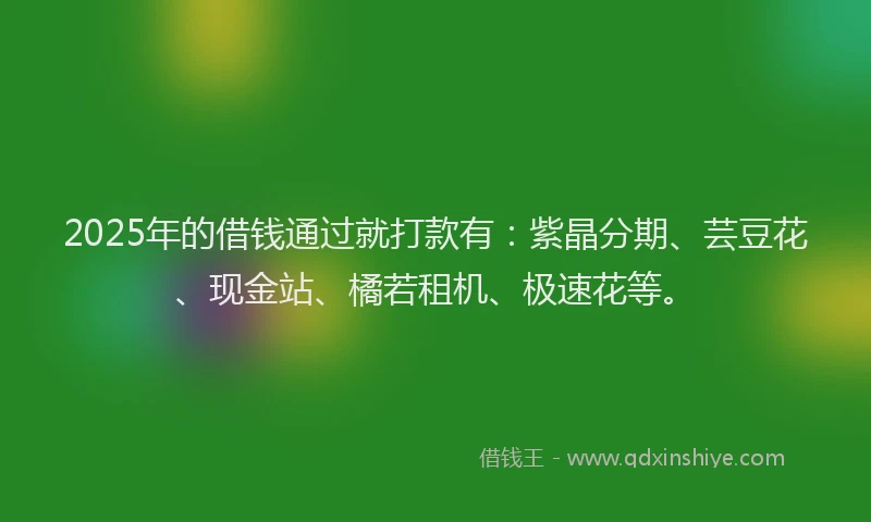 2025年的借钱通过就打款有：紫晶分期、芸豆花、现金站、橘若租机、极速花等。