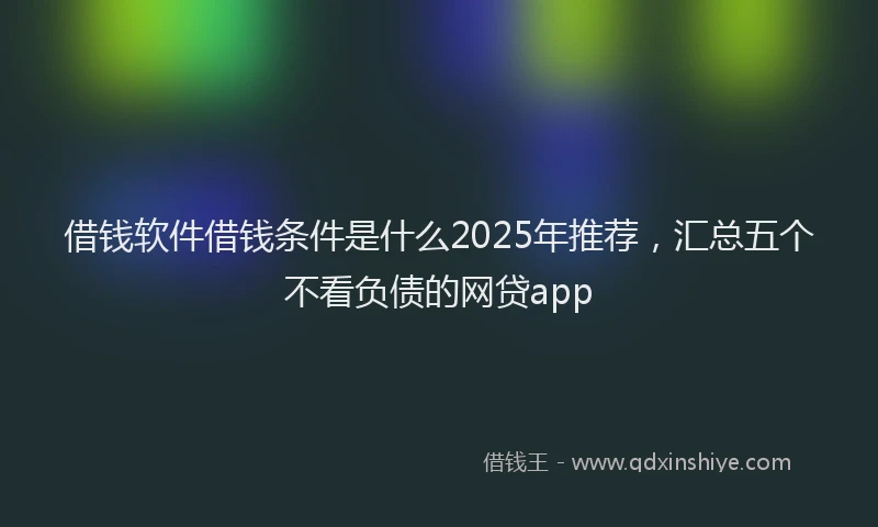 借钱软件借钱条件是什么2025年推荐，汇总五个不看负债的网贷app