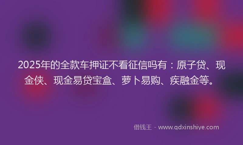 2025年的全款车押证不看征信吗有:原子贷、现金侠、现金易贷宝盒、萝卜易购、疾融金等。