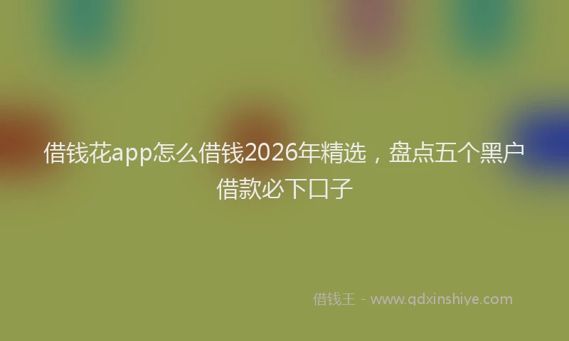借钱花app怎么借钱2026年精选，盘点五个黑户借款必下口子