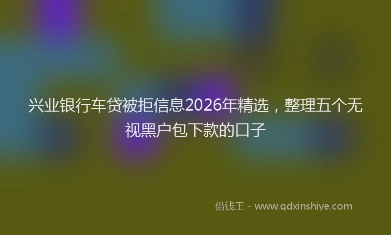 兴业银行车贷被拒信息2026年精选，整理五个无视黑户包下款的口子
