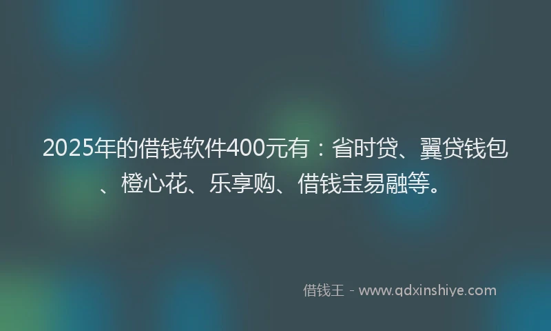 2025年的借钱软件400元有：省时贷、翼贷钱包、橙心花、乐享购、借钱宝易融等。