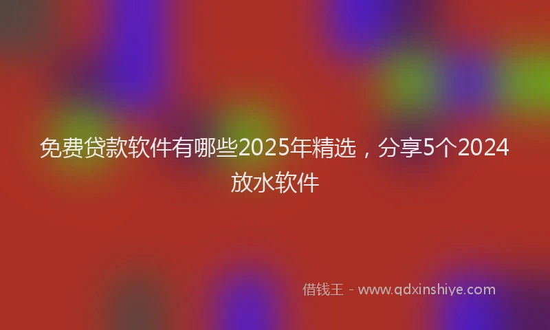 免费贷款软件有哪些2025年精选，分享5个2024放水软件