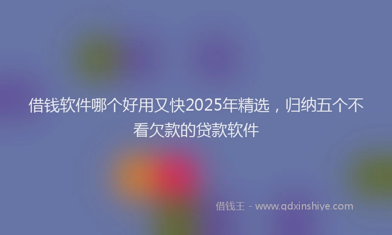 借钱软件哪个好用又快2025年精选，归纳五个不看欠款的贷款软件
